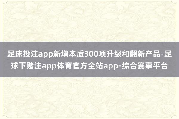 足球投注app新增本质300项升级和翻新产品-足球下赌注app体育官方全站app-综合赛事平台