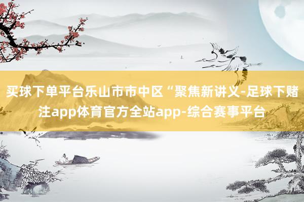 买球下单平台乐山市市中区“聚焦新讲义-足球下赌注app体育官方全站app-综合赛事平台