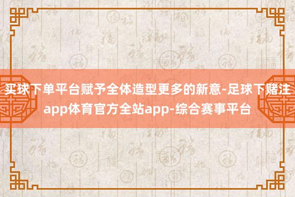 买球下单平台赋予全体造型更多的新意-足球下赌注app体育官方全站app-综合赛事平台