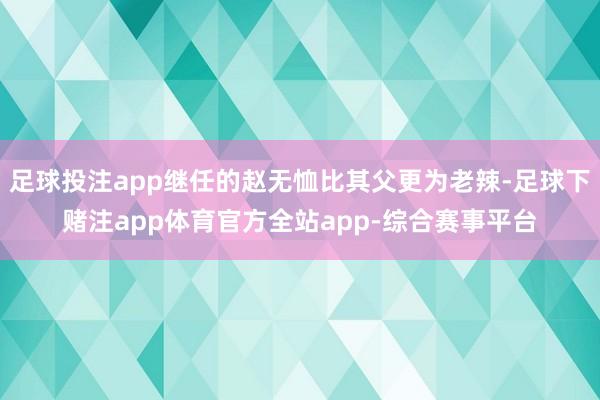 足球投注app继任的赵无恤比其父更为老辣-足球下赌注app体育官方全站app-综合赛事平台