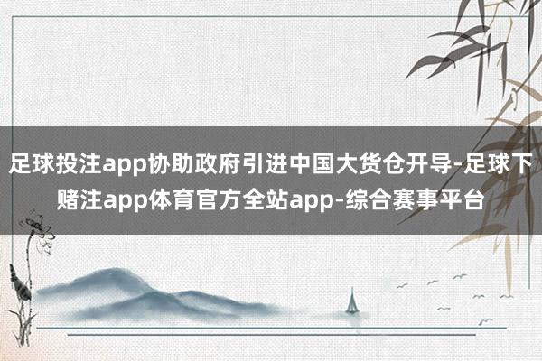足球投注app协助政府引进中国大货仓开导-足球下赌注app体育官方全站app-综合赛事平台