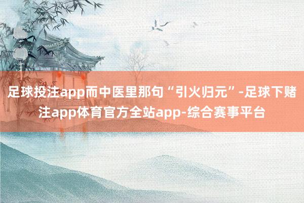 足球投注app而中医里那句“引火归元”-足球下赌注app体育官方全站app-综合赛事平台