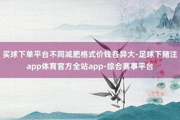 买球下单平台不同减肥格式价钱各异大-足球下赌注app体育官方全站app-综合赛事平台
