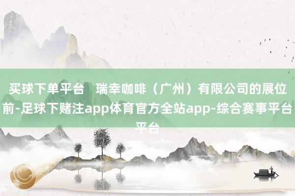 买球下单平台   瑞幸咖啡（广州）有限公司的展位前-足球下赌注app体育官方全站app-综合赛事平台