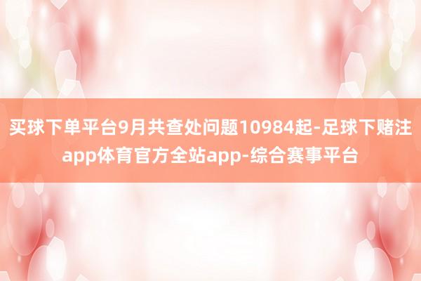 买球下单平台9月共查处问题10984起-足球下赌注app体育官方全站app-综合赛事平台