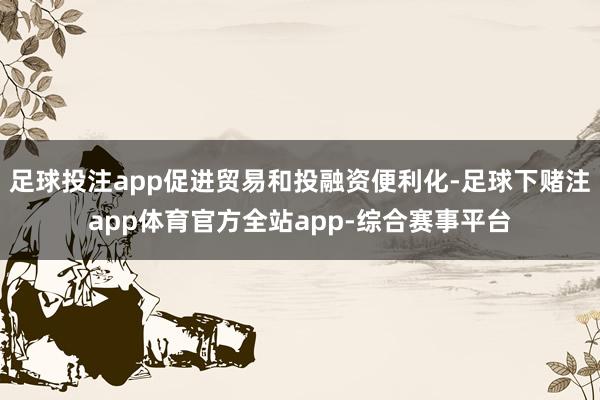 足球投注app促进贸易和投融资便利化-足球下赌注app体育官方全站app-综合赛事平台