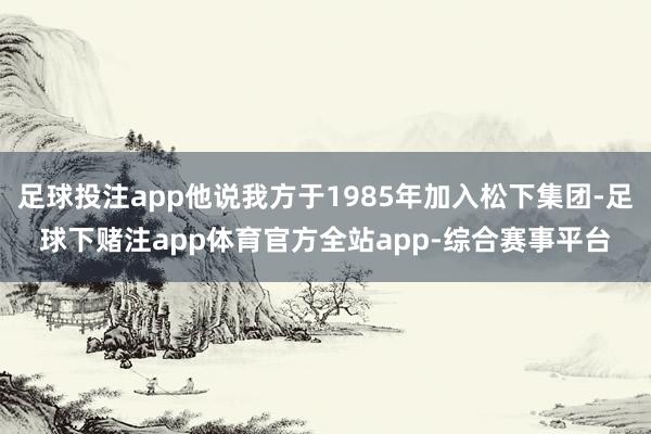 足球投注app他说我方于1985年加入松下集团-足球下赌注app体育官方全站app-综合赛事平台