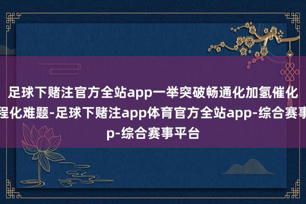 足球下赌注官方全站app一举突破畅通化加氢催化的工程化难题-足球下赌注app体育官方全站app-综合赛事平台