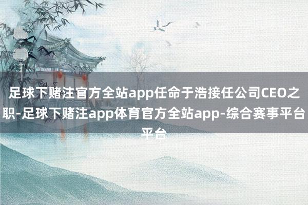 足球下赌注官方全站app任命于浩接任公司CEO之职-足球下赌注app体育官方全站app-综合赛事平台