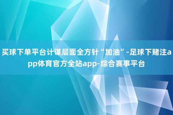 买球下单平台计谋层面全方针“加油”-足球下赌注app体育官方全站app-综合赛事平台